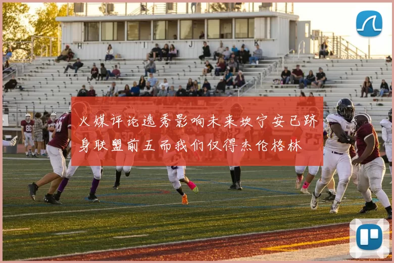 火媒评论选秀影响未来坎宁安已跻身联盟前五而我们仅得杰伦格林