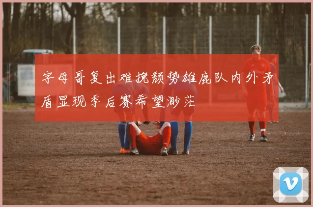 字母哥复出难挽颓势雄鹿队内外矛盾显现季后赛希望渺茫