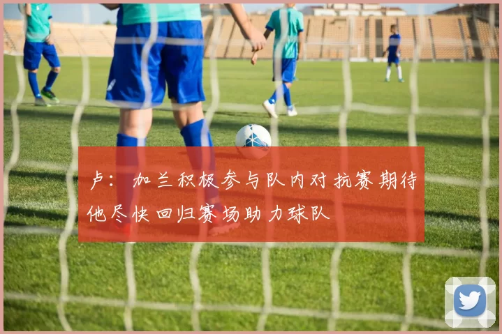 卢：加兰积极参与队内对抗赛期待他尽快回归赛场助力球队