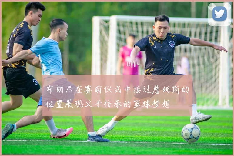 布朗尼在赛前仪式中接过詹姆斯的位置展现父子传承的篮球梦想