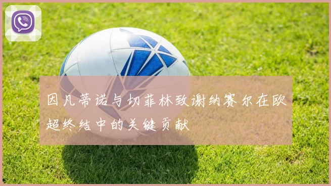 因凡蒂诺与切菲林致谢纳赛尔在欧超终结中的关键贡献