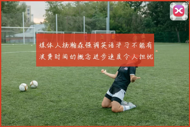 媒体人杨瀚森强调英语学习不能有浪费时间的概念进步速度令人担忧