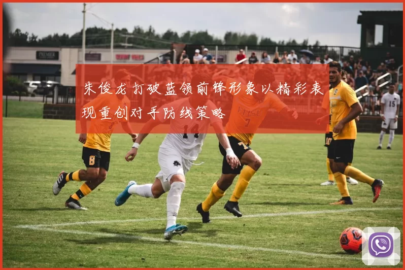 朱俊龙打破蓝领前锋形象以精彩表现重创对手防线策略