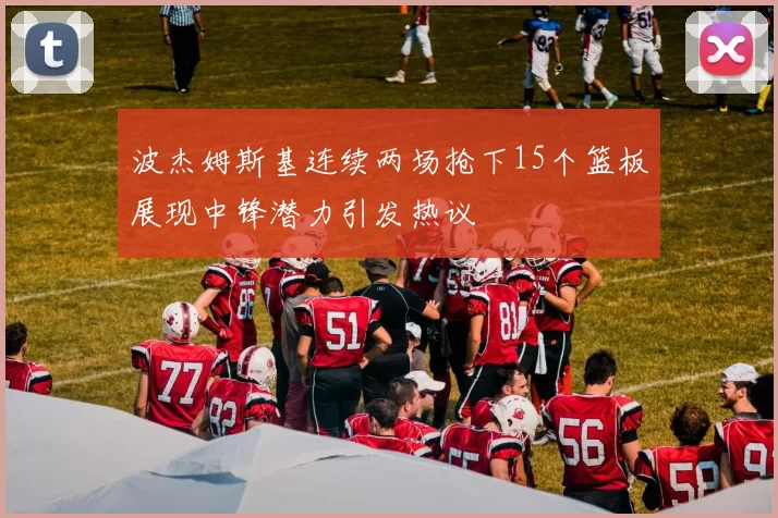 波杰姆斯基连续两场抢下15个篮板展现中锋潜力引发热议