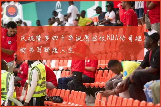 庆祝隆多四十华诞愿这位NBA传奇继续书写辉煌人生