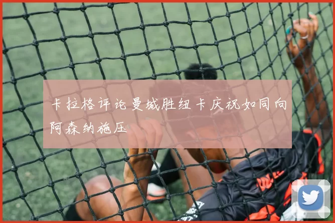 卡拉格评论曼城胜纽卡庆祝如同向阿森纳施压