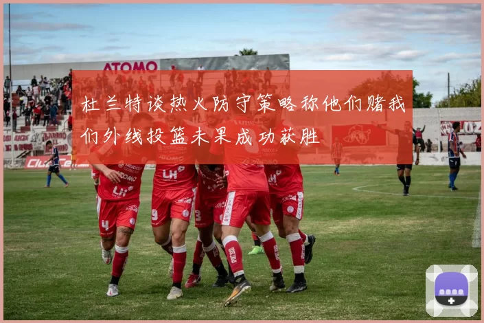 杜兰特谈热火防守策略称他们赌我们外线投篮未果成功获胜