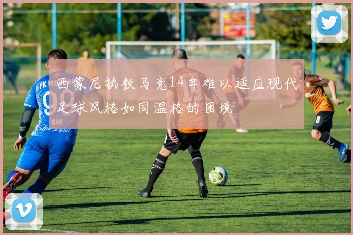 西蒙尼执教马竞14年难以适应现代足球风格如同温格的困境