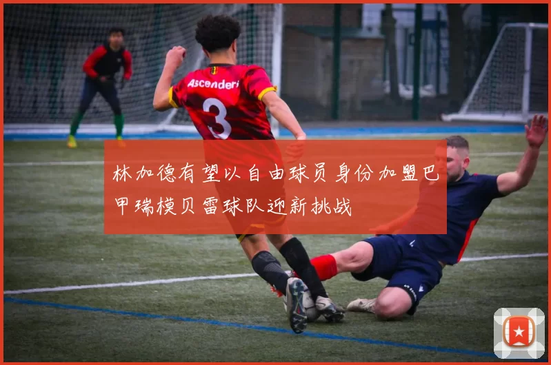 林加德有望以自由球员身份加盟巴甲瑞模贝雷球队迎新挑战