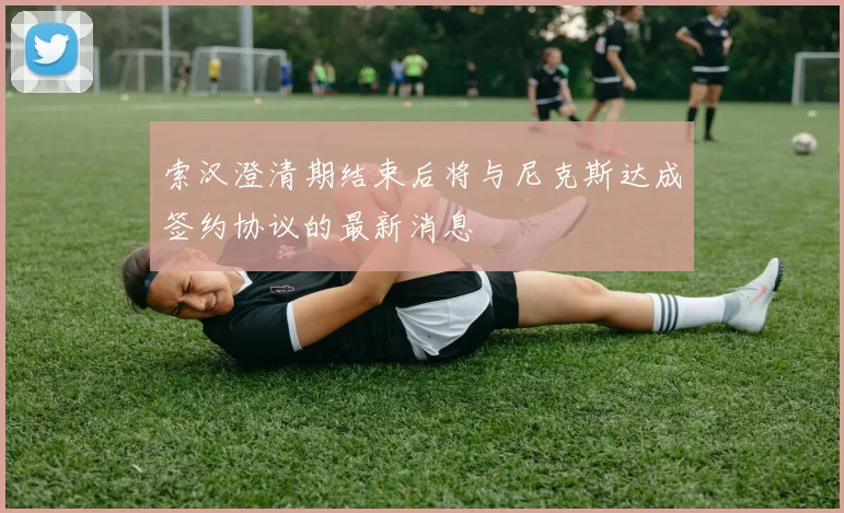索汉澄清期结束后将与尼克斯达成签约协议的最新消息