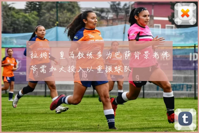 拉姆：皇马教练多为巴萨背景老佛爷需加大投入以重振球队
