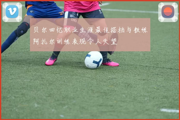 贝尔回忆职业生涯最佳搭档与教练阿扎尔训练表现令人失望