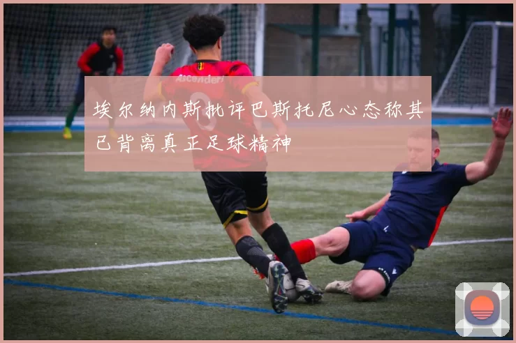 埃尔纳内斯批评巴斯托尼心态称其已背离真正足球精神