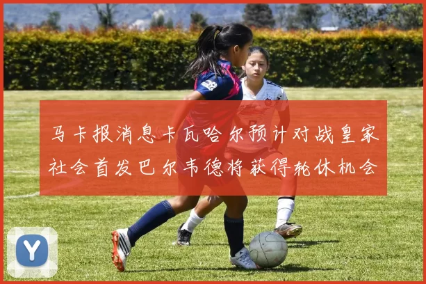 马卡报消息卡瓦哈尔预计对战皇家社会首发巴尔韦德将获得轮休机会
