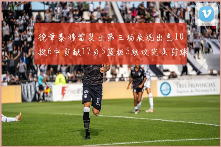 德章泰穆雷复出第三场表现出色10投6中贡献17分5篮板5助攻完美罚球4中4