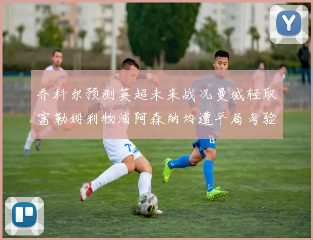 乔科尔预测英超未来战况曼城轻取富勒姆利物浦阿森纳均遭平局考验