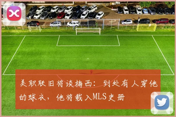 美职联旧将谈梅西：到处有人穿他的球衣，他将载入MLS史册
