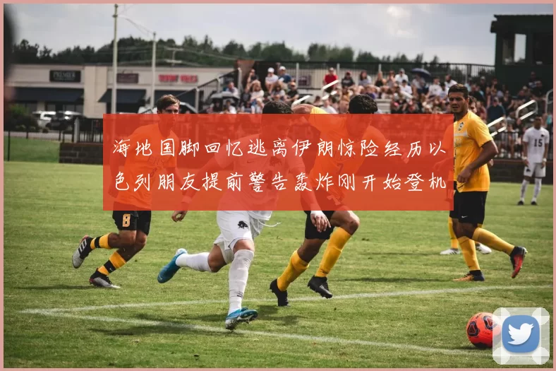 海地国脚回忆逃离伊朗惊险经历以色列朋友提前警告轰炸刚开始登机时刻