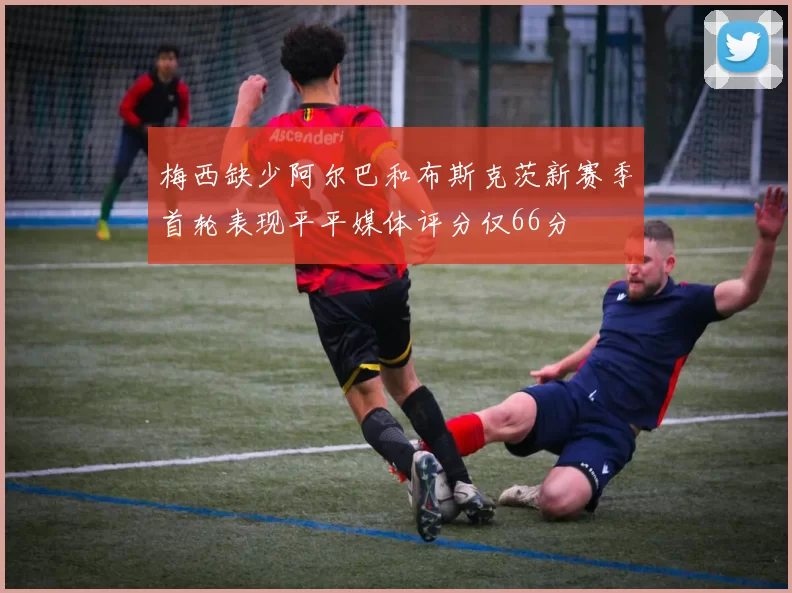 梅西缺少阿尔巴和布斯克茨新赛季首轮表现平平媒体评分仅66分