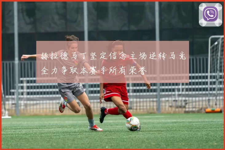 赫拉德马丁坚定信念主场逆转马竞全力争取本赛季所有荣誉