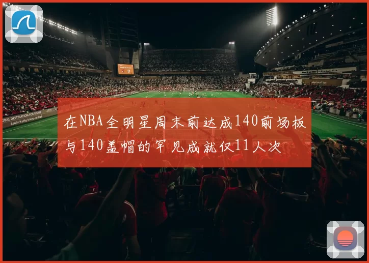 在NBA全明星周末前达成140前场板与140盖帽的罕见成就仅11人次