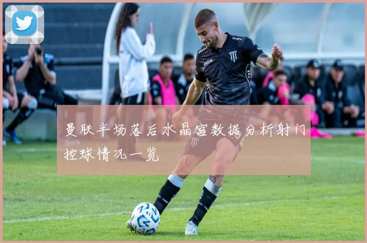 曼联半场落后水晶宫数据分析射门控球情况一览