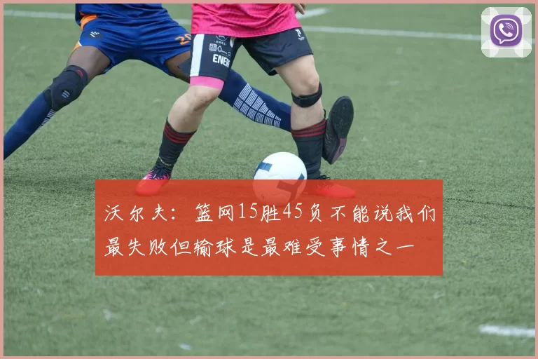 沃尔夫：篮网15胜45负不能说我们最失败但输球是最难受事情之一