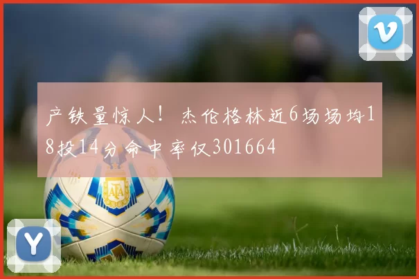 产铁量惊人！杰伦格林近6场场均18投14分命中率仅301664