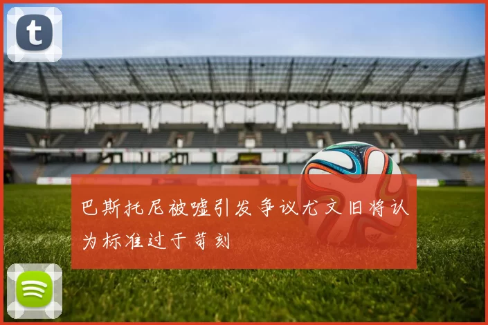 巴斯托尼被嘘引发争议尤文旧将认为标准过于苛刻