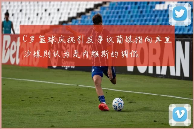 C罗篮球庆祝引发争议葡媒指向库里沙媒则认为是内维斯的调侃