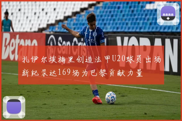 扎伊尔埃梅里创造法甲U20球员出场新纪录达169场为巴黎贡献力量