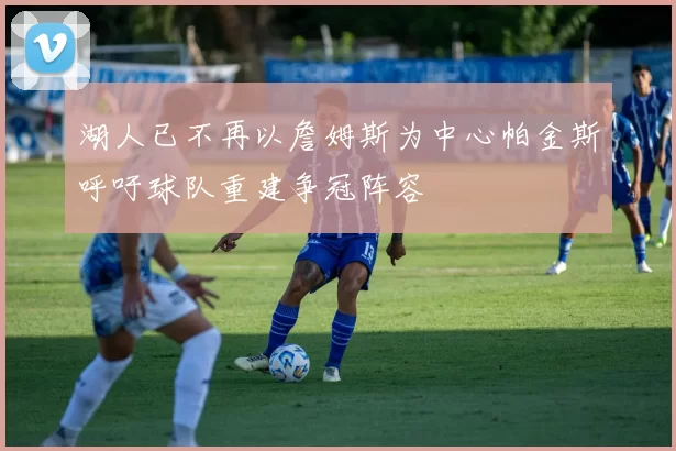 湖人已不再以詹姆斯为中心帕金斯呼吁球队重建争冠阵容
