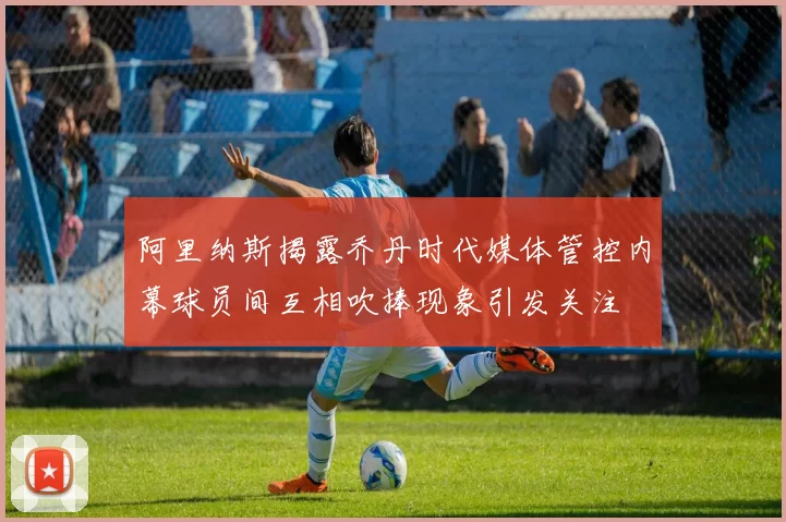 阿里纳斯揭露乔丹时代媒体管控内幕球员间互相吹捧现象引发关注