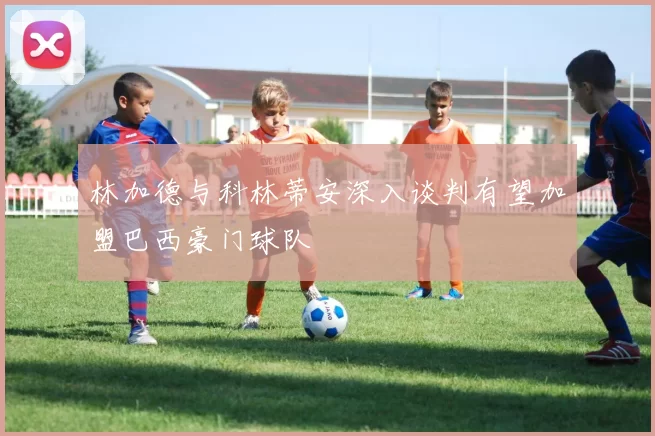 林加德与科林蒂安深入谈判有望加盟巴西豪门球队