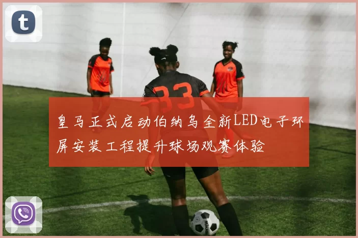 皇马正式启动伯纳乌全新LED电子环屏安装工程提升球场观赛体验