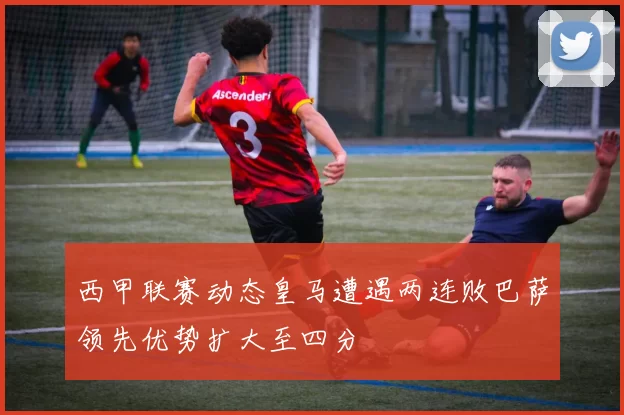 西甲联赛动态皇马遭遇两连败巴萨领先优势扩大至四分